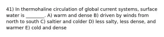 41) In thermohaline circulation of global current systems, surface water is ________. A) warm and dense B) driven by winds from north to south C) saltier and colder D) less salty, less dense, and warmer E) cold and dense