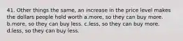 41. Other things the same, an increase in the price level makes the dollars people hold worth a.more, so they can buy more. b.more, so they can buy less. c.less, so they can buy more. d.less, so they can buy less.