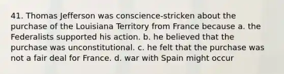 41. Thomas Jefferson was conscience-stricken about the purchase of the Louisiana Territory from France because a. the Federalists supported his action. b. he believed that the purchase was unconstitutional. c. he felt that the purchase was not a fair deal for France. d. war with Spain might occur