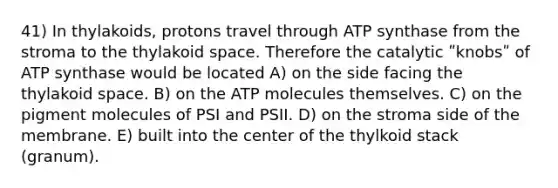 41) In thylakoids, protons travel through ATP synthase from the stroma to the thylakoid space. Therefore the catalytic ʺknobsʺ of ATP synthase would be located A) on the side facing the thylakoid space. B) on the ATP molecules themselves. C) on the pigment molecules of PSI and PSII. D) on the stroma side of the membrane. E) built into the center of the thylkoid stack (granum).