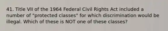 41. Title VII of the 1964 Federal Civil Rights Act included a number of "protected classes" for which discrimination would be illegal. Which of these is NOT one of these classes?