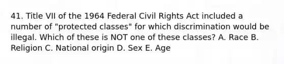 41. Title VII of the 1964 Federal Civil Rights Act included a number of "protected classes" for which discrimination would be illegal. Which of these is NOT one of these classes? A. Race B. Religion C. National origin D. Sex E. Age