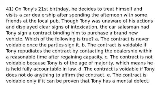 41) On Tony's 21st birthday, he decides to treat himself and visits a car dealership after spending the afternoon with some friends at the local pub. Though Tony was unaware of his actions and displayed clear signs of intoxication, the car salesman had Tony sign a contract binding him to purchase a brand new vehicle. Which of the following is true? a. The contract is never voidable once the parties sign it. b. The contract is voidable if Tony repudiates the contract by contacting the dealership within a reasonable time after regaining capacity. c. The contract is not voidable because Tony is of the age of majority, which means he is held fully accountable in law. d. The contract is voidable if Tony does not do anything to affirm the contract. e. The contract is voidable only if it can be proven that Tony has a mental defect.