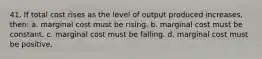 41. If total cost rises as the level of output produced increases, then: a. marginal cost must be rising. b. marginal cost must be constant. c. marginal cost must be falling. d. marginal cost must be positive.