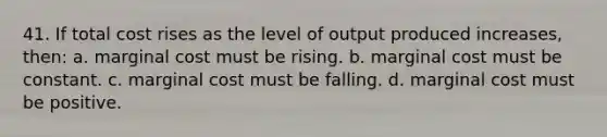 41. If total cost rises as the level of output produced increases, then: a. marginal cost must be rising. b. marginal cost must be constant. c. marginal cost must be falling. d. marginal cost must be positive.