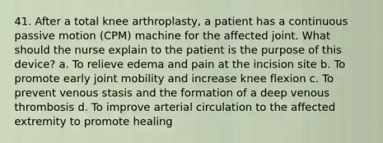 41. After a total knee arthroplasty, a patient has a continuous passive motion (CPM) machine for the affected joint. What should the nurse explain to the patient is the purpose of this device? a. To relieve edema and pain at the incision site b. To promote early joint mobility and increase knee flexion c. To prevent venous stasis and the formation of a deep venous thrombosis d. To improve arterial circulation to the affected extremity to promote healing