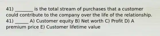 41) ________ is the total stream of purchases that a customer could contribute to the company over the life of the relationship. 41) ______ A) Customer equity B) Net worth C) Profit D) A premium price E) Customer lifetime value