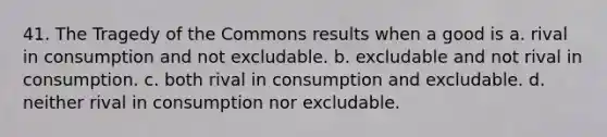 41. The Tragedy of the Commons results when a good is a. rival in consumption and not excludable. b. excludable and not rival in consumption. c. both rival in consumption and excludable. d. neither rival in consumption nor excludable.