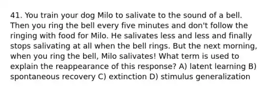 41. You train your dog Milo to salivate to the sound of a bell. Then you ring the bell every five minutes and don't follow the ringing with food for Milo. He salivates less and less and finally stops salivating at all when the bell rings. But the next morning, when you ring the bell, Milo salivates! What term is used to explain the reappearance of this response? A) latent learning B) spontaneous recovery C) extinction D) stimulus generalization