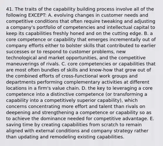 41. The traits of the capability building process involve all of the following EXCEPT: A. evolving changes in customer needs and competitive conditions that often require tweaking and adjusting a company's portfolio of competencies and intellectual capital to keep its capabilities freshly honed and on the cutting edge. B. a core competence or capability that emerges incrementally out of company efforts either to bolster skills that contributed to earlier successes or to respond to customer problems, new technological and market opportunities, and the competitive maneuverings of rivals. C. core competencies or capabilities that are most often bundles of skills and know-how that grow out of the combined efforts of cross-functional work groups and departments performing complementary activities at different locations in a firm's value chain. D. the key to leveraging a core competence into a distinctive competence (or transforming a capability into a competitively superior capability), which concerns concentrating more effort and talent than rivals on deepening and strengthening a competence or capability so as to achieve the dominance needed for competitive advantage. E. saving time by creating capabilities from scratch to remain aligned with external conditions and company strategy rather than updating and remodeling existing capabilities.