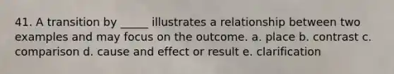 41. A transition by _____ illustrates a relationship between two examples and may focus on the outcome. a. place b. contrast c. comparison d. cause and effect or result e. clarification