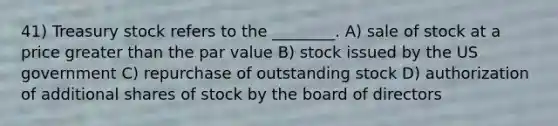 41) Treasury stock refers to the ________. A) sale of stock at a price greater than the par value B) stock issued by the US government C) repurchase of outstanding stock D) authorization of additional shares of stock by the board of directors