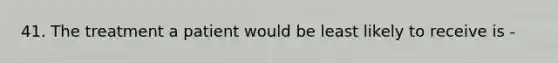 41. The treatment a patient would be least likely to receive is -