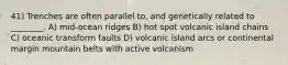 41) Trenches are often parallel to, and genetically related to ________. A) mid-ocean ridges B) hot spot volcanic island chains C) oceanic transform faults D) volcanic island arcs or continental margin mountain belts with active volcanism