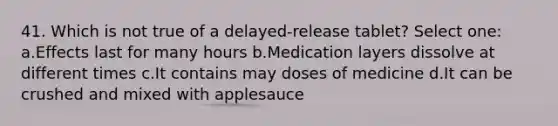 41. Which is not true of a delayed-release tablet? Select one: a.Effects last for many hours b.Medication layers dissolve at different times c.It contains may doses of medicine d.It can be crushed and mixed with applesauce