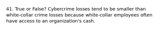 41. True or False? Cybercrime losses tend to be smaller than white-collar crime losses because white-collar employees often have access to an organization's cash.