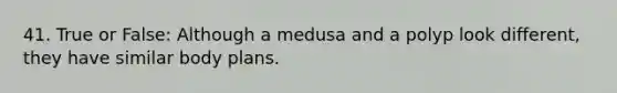 41. True or False: Although a medusa and a polyp look different, they have similar body plans.