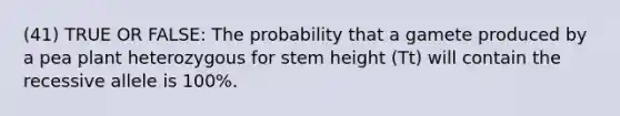 (41) TRUE OR FALSE: The probability that a gamete produced by a pea plant heterozygous for stem height (Tt) will contain the recessive allele is 100%.