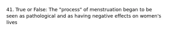 41. True or False: The "process" of menstruation began to be seen as pathological and as having negative effects on women's lives