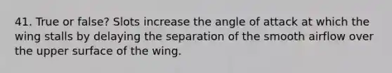 41. True or false? Slots increase the angle of attack at which the wing stalls by delaying the separation of the smooth airflow over the upper surface of the wing.