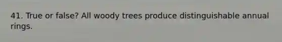 41. True or false? All woody trees produce distinguishable annual rings.