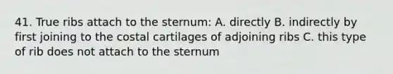 41. True ribs attach to the sternum: A. directly B. indirectly by first joining to the costal cartilages of adjoining ribs C. this type of rib does not attach to the sternum