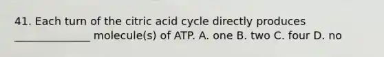 41. Each turn of the citric acid cycle directly produces ______________ molecule(s) of ATP. A. one B. two C. four D. no