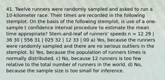 41. Twelve runners were randomly sampled and asked to run a 10-kilometer race. Their times are recorded in the following stemplot. On the basis of the following stemplot, is use of a one-sample t confidence interval procedure to estimate the mean time appropriate? Stem-and-leaf of runners' speeds n = 12 29 | 36 30 | 556 31 | 025 32 | 12 33 | 00 a) Yes, because the runners were randomly sampled and there are no serious outliers in the stemplot. b) Yes, because the population of runners times is normally distributed. c) No, because 12 runners is too few relative to the total number of runners in the world. d) No, because the sample size is too small for inference.