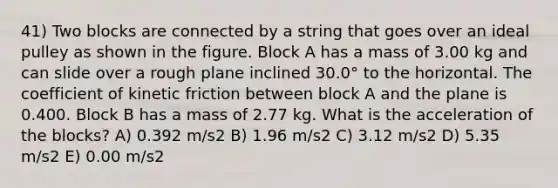 41) Two blocks are connected by a string that goes over an ideal pulley as shown in the figure. Block A has a mass of 3.00 kg and can slide over a rough plane inclined 30.0° to the horizontal. The coefficient of kinetic friction between block A and the plane is 0.400. Block B has a mass of 2.77 kg. What is the acceleration of the blocks? A) 0.392 m/s2 B) 1.96 m/s2 C) 3.12 m/s2 D) 5.35 m/s2 E) 0.00 m/s2