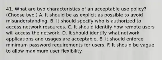 41. What are two characteristics of an acceptable use policy? (Choose two.) A. It should be as explicit as possible to avoid misunderstanding. B. It should specify who is authorized to access network resources. C. It should identify how remote users will access the network. D. It should identify what network applications and usages are acceptable. E. It should enforce minimum password requirements for users. F. It should be vague to allow maximum user flexibility.