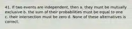 41. If two events are independent, then a. they must be mutually exclusive b. the sum of their probabilities must be equal to one c. their intersection must be zero d. None of these alternatives is correct.