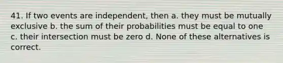 41. If two events are independent, then a. they must be mutually exclusive b. the sum of their probabilities must be equal to one c. their intersection must be zero d. None of these alternatives is correct.