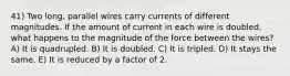 41) Two long, parallel wires carry currents of different magnitudes. If the amount of current in each wire is doubled, what happens to the magnitude of the force between the wires? A) It is quadrupled. B) It is doubled. C) It is tripled. D) It stays the same. E) It is reduced by a factor of 2.