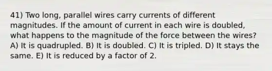 41) Two long, parallel wires carry currents of different magnitudes. If the amount of current in each wire is doubled, what happens to the magnitude of the force between the wires? A) It is quadrupled. B) It is doubled. C) It is tripled. D) It stays the same. E) It is reduced by a factor of 2.