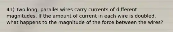 41) Two long, parallel wires carry currents of different magnitudes. If the amount of current in each wire is doubled, what happens to the magnitude of the force between the wires?