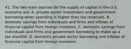 41. The two main sources for the supply of capital in the U.S. economy are: A. private sector investment and government borrowing when spending is higher than tax revenues. B. domestic savings from individuals and firms and inflows of financial capital from foreign investors. C. domestic savings from individuals and firms and government borrowing to make up a tax shortfall. D. domestic private sector borrowing and inflows of financial capital from foreign investors.