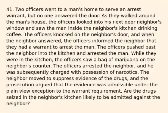 41. Two officers went to a man's home to serve an arrest warrant, but no one answered the door. As they walked around the man's house, the officers looked into his next door neighbor's window and saw the man inside the neighbor's kitchen drinking coffee. The officers knocked on the neighbor's door, and when the neighbor answered, the officers informed the neighbor that they had a warrant to arrest the man. The officers pushed past the neighbor into the kitchen and arrested the man. While they were in the kitchen, the officers saw a bag of marijuana on the neighbor's counter. The officers arrested the neighbor, and he was subsequently charged with possession of narcotics. The neighbor moved to suppress evidence of the drugs, and the prosecution argued that the evidence was admissible under the plain view exception to the warrant requirement. Are the drugs seized in the neighbor's kitchen likely to be admitted against the neighbor?