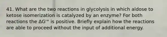 41. What are the two reactions in glycolysis in which aldose to ketose isomerization is catalyzed by an enzyme? For both reactions the ΔG'° is positive. Briefly explain how the reactions are able to proceed without the input of additional energy.