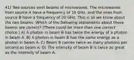 41) Two sources emit beams of microwaves. The microwaves from source A have a frequency of 10 GHz, and the ones from source B have a frequency of 20 GHz. This is all we know about the two beams. Which of the following statements about these beams are correct? (There could be more than one correct choice.) A) A photon in beam B has twice the energy of a photon in beam A. B) A photon in beam B has the same energy as a photon in beam A. C) Beam B carries twice as many photons per second as beam A. D) The intensity of beam B is twice as great as the intensity of beam A.