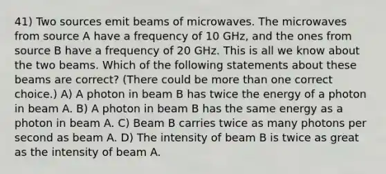 41) Two sources emit beams of microwaves. The microwaves from source A have a frequency of 10 GHz, and the ones from source B have a frequency of 20 GHz. This is all we know about the two beams. Which of the following statements about these beams are correct? (There could be more than one correct choice.) A) A photon in beam B has twice the energy of a photon in beam A. B) A photon in beam B has the same energy as a photon in beam A. C) Beam B carries twice as many photons per second as beam A. D) The intensity of beam B is twice as great as the intensity of beam A.