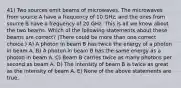 41) Two sources emit beams of microwaves. The microwaves from source A have a frequency of 10 GHz, and the ones from source B have a frequency of 20 GHz. This is all we know about the two beams. Which of the following statements about these beams are correct? (There could be more than one correct choice.) A) A photon in beam B has twice the energy of a photon in beam A. B) A photon in beam B has the same energy as a photon in beam A. C) Beam B carries twice as many photons per second as beam A. D) The intensity of beam B is twice as great as the intensity of beam A. E) None of the above statements are true.