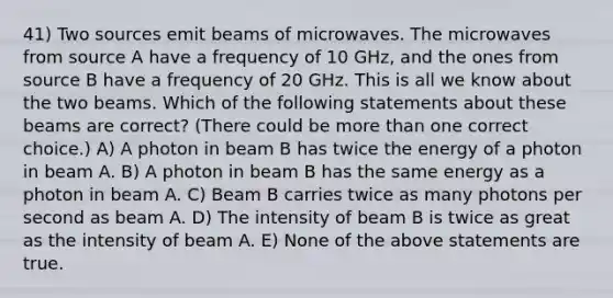 41) Two sources emit beams of microwaves. The microwaves from source A have a frequency of 10 GHz, and the ones from source B have a frequency of 20 GHz. This is all we know about the two beams. Which of the following statements about these beams are correct? (There could be more than one correct choice.) A) A photon in beam B has twice the energy of a photon in beam A. B) A photon in beam B has the same energy as a photon in beam A. C) Beam B carries twice as many photons per second as beam A. D) The intensity of beam B is twice as great as the intensity of beam A. E) None of the above statements are true.