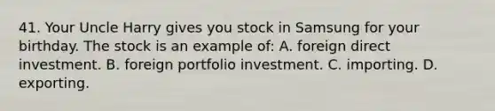 41. Your Uncle Harry gives you stock in Samsung for your birthday. The stock is an example of: A. foreign direct investment. B. foreign portfolio investment. C. importing. D. exporting.