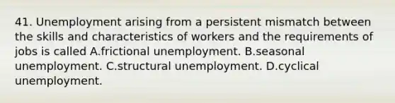 41. Unemployment arising from a persistent mismatch between the skills and characteristics of workers and the requirements of jobs is called A.frictional unemployment. B.seasonal unemployment. C.structural unemployment. D.cyclical unemployment.