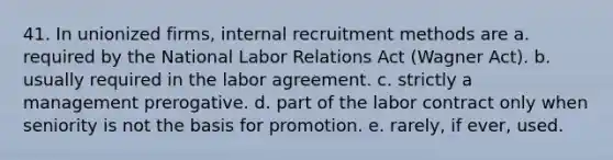 41. In unionized firms, internal recruitment methods are a. required by the National Labor Relations Act (Wagner Act). b. usually required in the labor agreement. c. strictly a management prerogative. d. part of the labor contract only when seniority is not the basis for promotion. e. rarely, if ever, used.