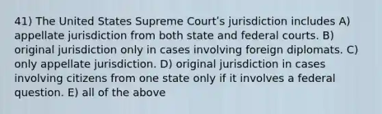 41) The United States Supreme Courtʹs jurisdiction includes A) appellate jurisdiction from both state and federal courts. B) original jurisdiction only in cases involving foreign diplomats. C) only appellate jurisdiction. D) original jurisdiction in cases involving citizens from one state only if it involves a federal question. E) all of the above