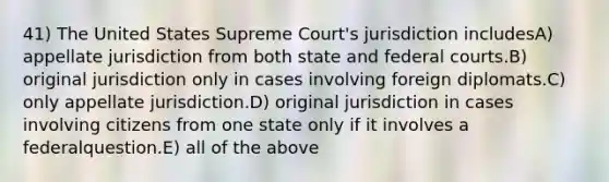 41) The United States Supreme Court's jurisdiction includesA) appellate jurisdiction from both state and federal courts.B) original jurisdiction only in cases involving foreign diplomats.C) only appellate jurisdiction.D) original jurisdiction in cases involving citizens from one state only if it involves a federalquestion.E) all of the above