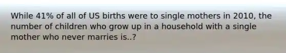 While 41% of all of US births were to single mothers in 2010, the number of children who grow up in a household with a single mother who never marries is..?