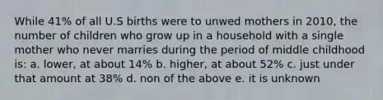 While 41% of all U.S births were to unwed mothers in 2010, the number of children who grow up in a household with a single mother who never marries during the period of middle childhood is: a. lower, at about 14% b. higher, at about 52% c. just under that amount at 38% d. non of the above e. it is unknown