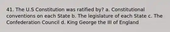 41. The U.S Constitution was ratified by? a. Constitutional conventions on each State b. The legislature of each State c. The Confederation Council d. King George the III of England